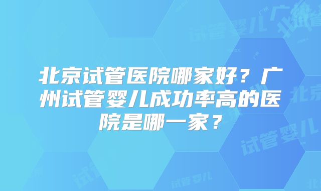 北京试管医院哪家好?广州试管婴儿成功率高的医院是哪一家?