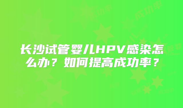 长沙试管婴儿HPV感染怎么办？如何提高成功率？