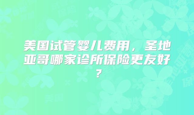 美国试管婴儿费用，圣地亚哥哪家诊所保险更友好？