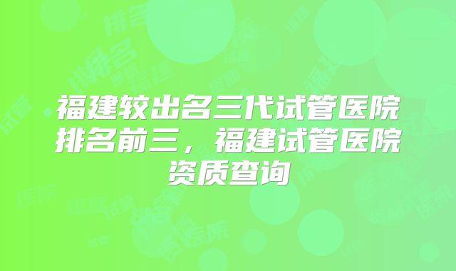 福建较出名三代试管医院排名前三，福建试管医院资质查询