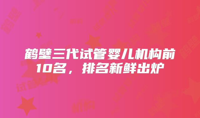 鹤壁三代试管婴儿机构前10名,排名新鲜出炉