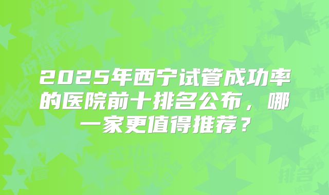 2025年西宁试管成功率的医院前十排名公布，哪一家更值得推荐？