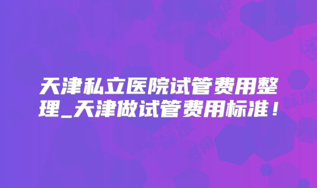 天津私立医院试管费用整理_天津做试管费用标准！
