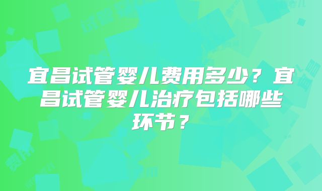 宜昌试管婴儿费用多少?宜昌试管婴儿治疗包括哪些环节?