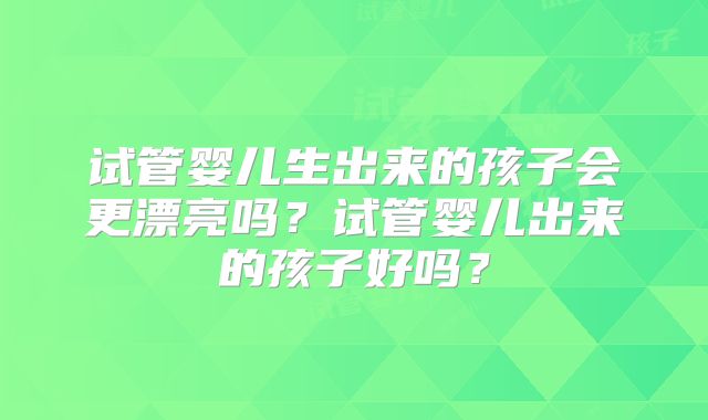 试管婴儿生出来的孩子会更漂亮吗？试管婴儿出来的孩子好吗？