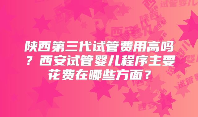 陕西第三代试管费用高吗？西安试管婴儿程序主要花费在哪些方面？