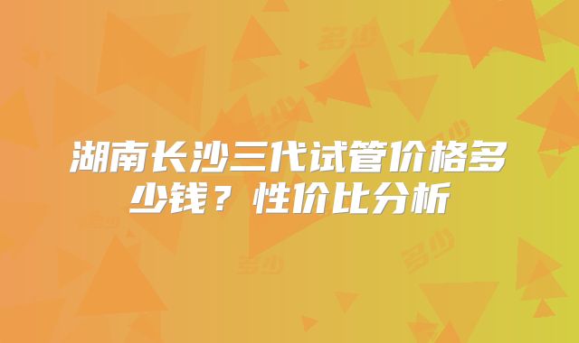 湖南长沙三代试管价格多少钱?性价比分析