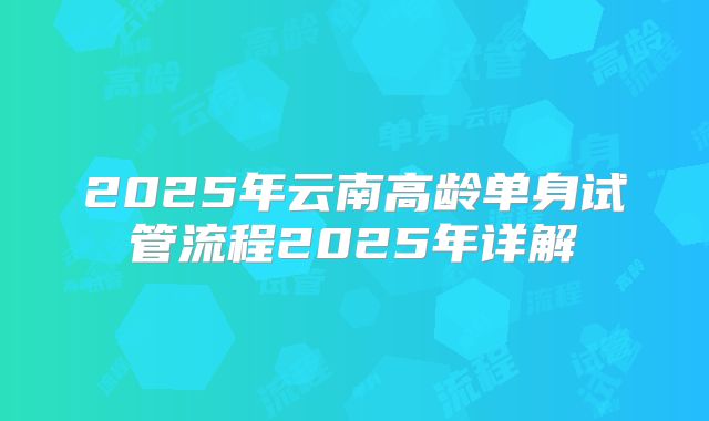 2025年云南高龄单身试管流程2025年详解
