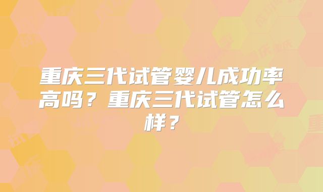 重庆三代试管婴儿成功率高吗？重庆三代试管怎么样？