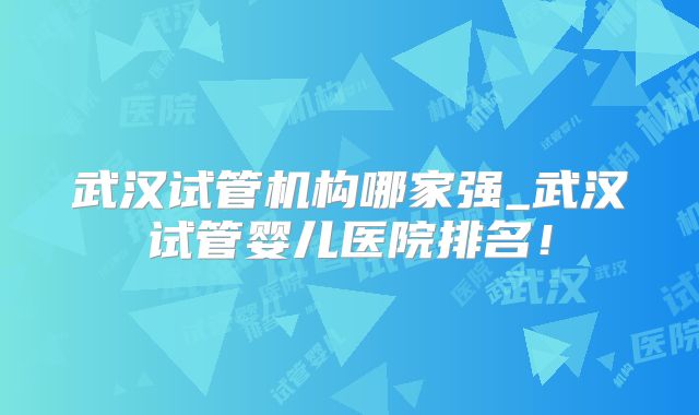 武汉试管机构哪家强_武汉试管婴儿医院排名!