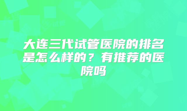 大连三代试管医院的排名是怎么样的？有推荐的医院吗