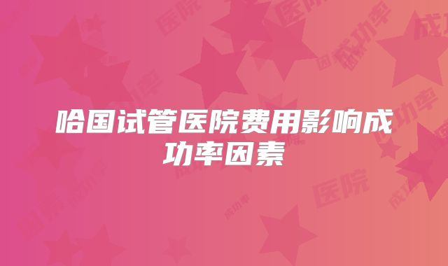 哈国试管医院费用影响成功率因素