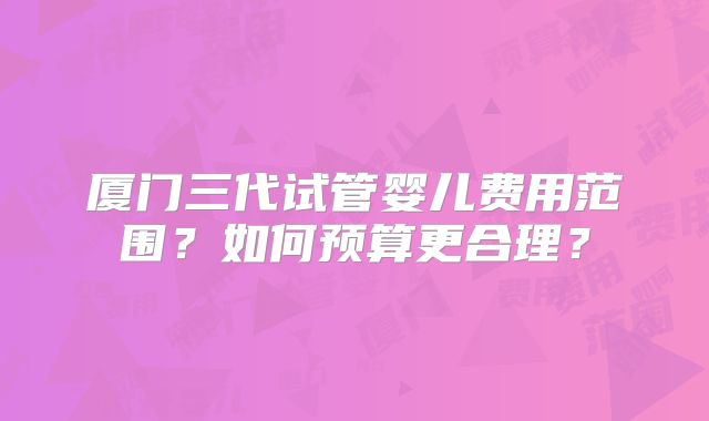 厦门三代试管婴儿费用范围?如何预算更合理?