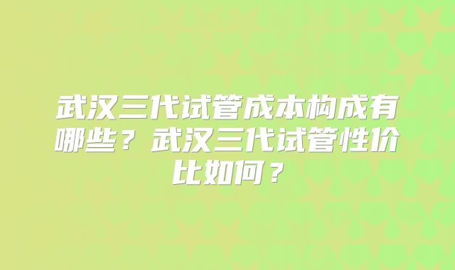武汉三代试管成本构成有哪些？武汉三代试管性价比如何？