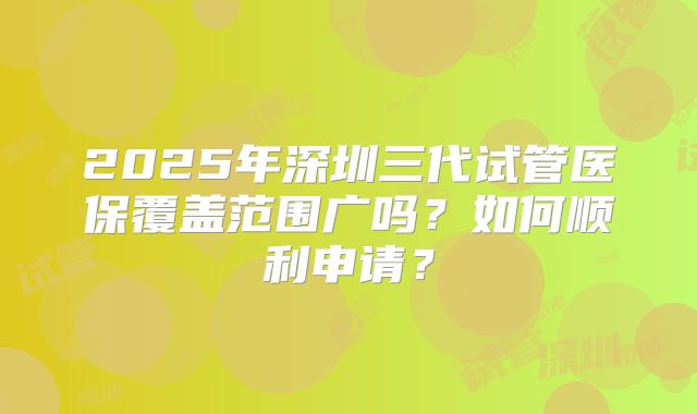 2025年深圳三代试管医保覆盖范围广吗？如何顺利申请？