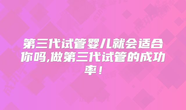 第三代试管婴儿就会适合你吗,做第三代试管的成功率!