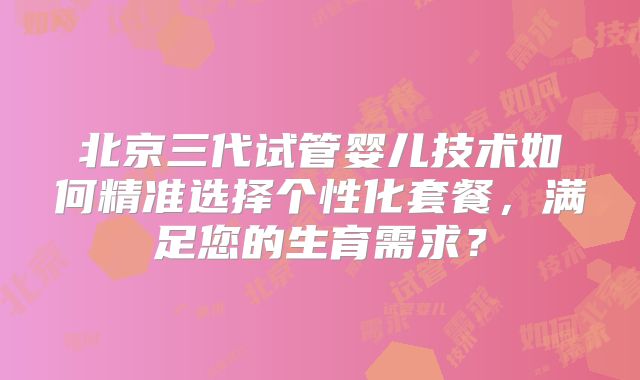 北京三代试管婴儿技术如何精准选择个性化套餐，满足您的生育需求？
