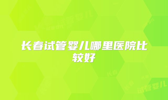 长春试管婴儿哪里医院比较好