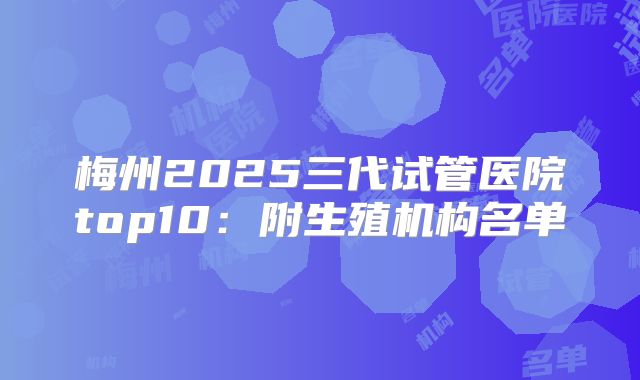 梅州2025三代试管医院top10:附生殖机构名单