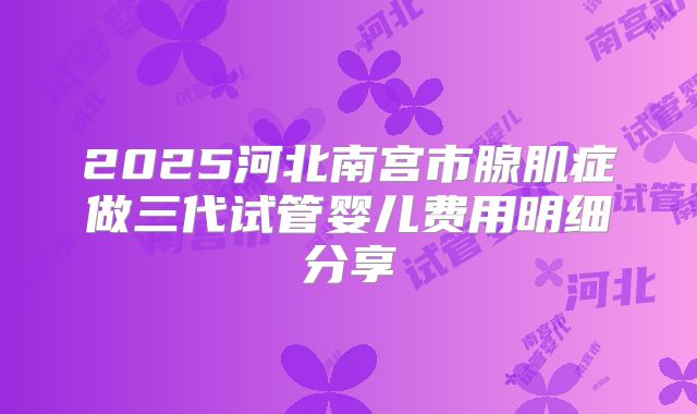2025河北南宫市腺肌症做三代试管婴儿费用明细分享