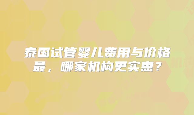 泰国试管婴儿费用与价格最，哪家机构更实惠？