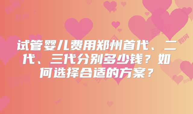 试管婴儿费用郑州首代、二代、三代分别多少钱？如何选择合适的方案？