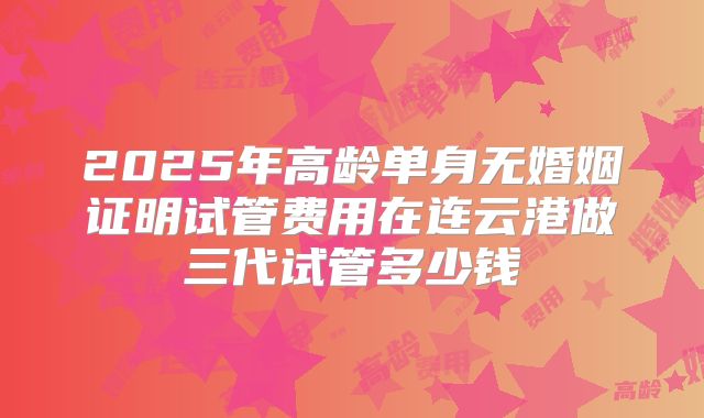 2025年高龄单身无婚姻证明试管费用在连云港做三代试管多少钱