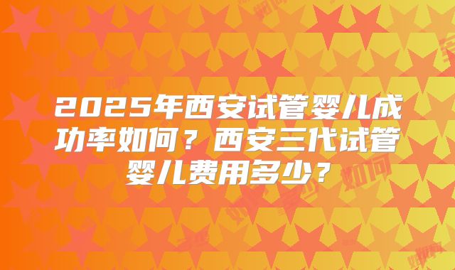 2025年西安试管婴儿成功率如何?西安三代试管婴儿费用多少?