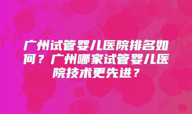 广州试管婴儿医院排名如何?广州哪家试管婴儿医院技术更先进?