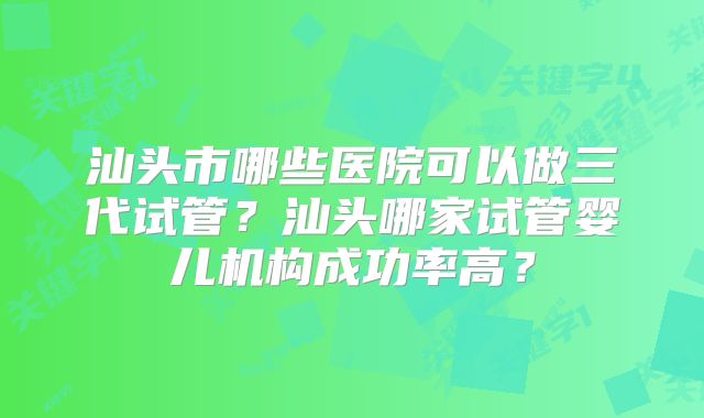 汕头市哪些医院可以做三代试管？汕头哪家试管婴儿机构成功率高？