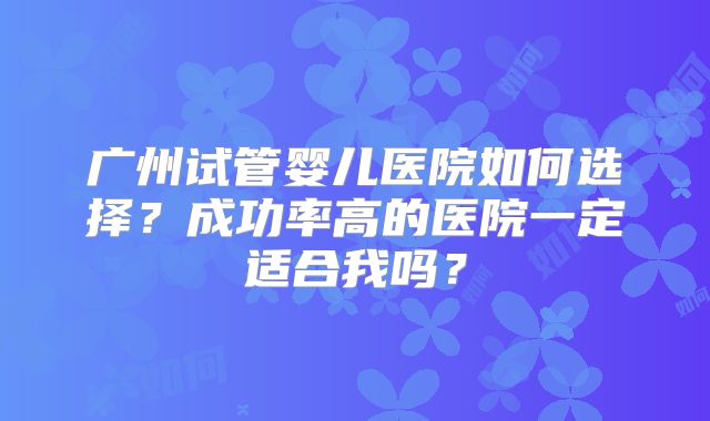广州试管婴儿医院如何选择?成功率高的医院一定适合我吗?