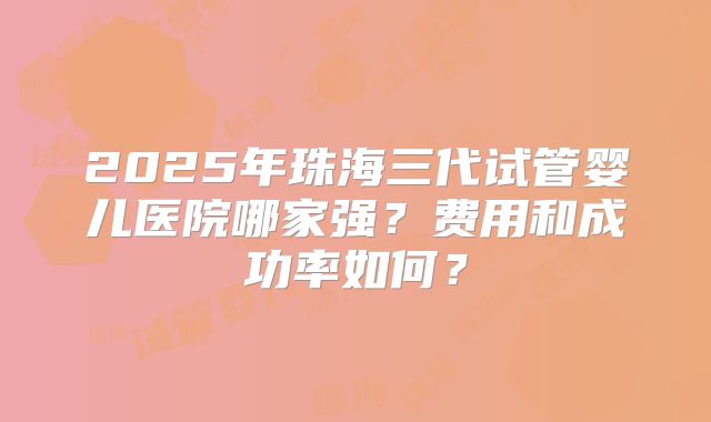 2025年珠海三代试管婴儿医院哪家强?费用和成功率如何?