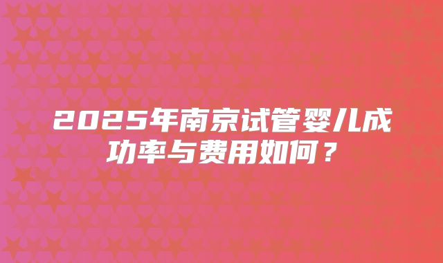 2025年南京试管婴儿成功率与费用如何?