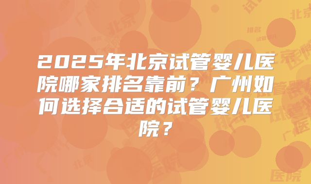 2025年北京试管婴儿医院哪家排名靠前？广州如何选择合适的试管婴儿医院？