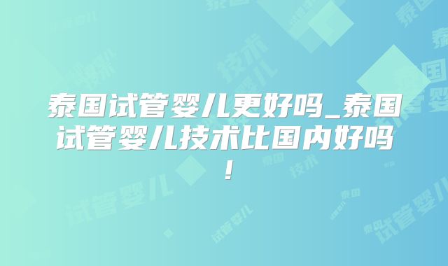 泰国试管婴儿更好吗_泰国试管婴儿技术比国内好吗!