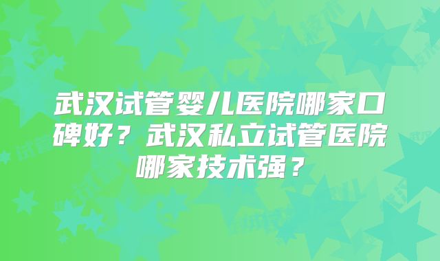 武汉试管婴儿医院哪家口碑好？武汉私立试管医院哪家技术强？