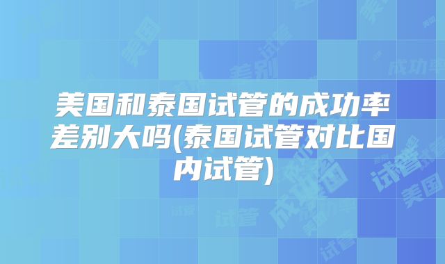美国和泰国试管的成功率差别大吗(泰国试管对比国内试管)