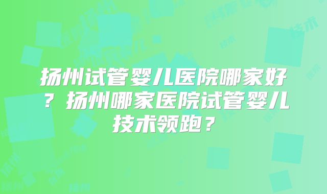 扬州试管婴儿医院哪家好?扬州哪家医院试管婴儿技术领跑?