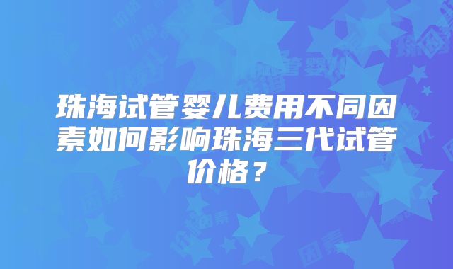 珠海试管婴儿费用不同因素如何影响珠海三代试管价格?