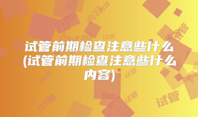 试管前期检查注意些什么(试管前期检查注意些什么内容)