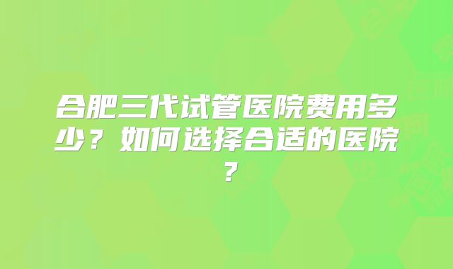合肥三代试管医院费用多少?如何选择合适的医院?