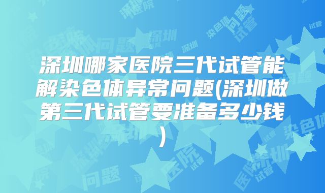 深圳哪家医院三代试管能解染色体异常问题(深圳做第三代试管要准备多少钱)