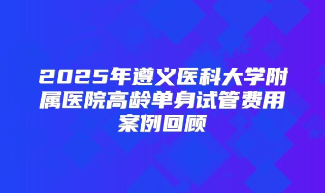2025年遵义医科大学附属医院高龄单身试管费用案例回顾