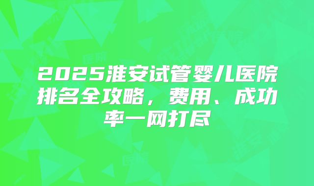 2025淮安试管婴儿医院排名全攻略,费用、成功率一网打尽