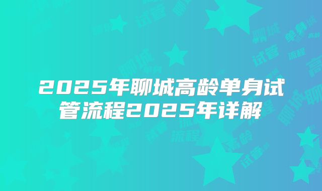 2025年聊城高龄单身试管流程2025年详解
