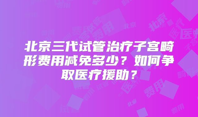 北京三代试管治疗子宫畸形费用减免多少?如何争取医疗援助?