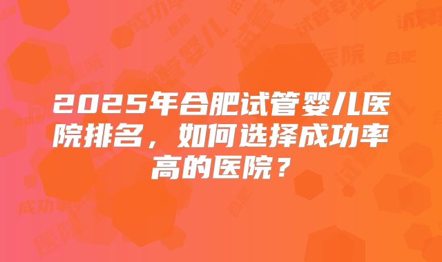 2025年合肥试管婴儿医院排名，如何选择成功率高的医院？