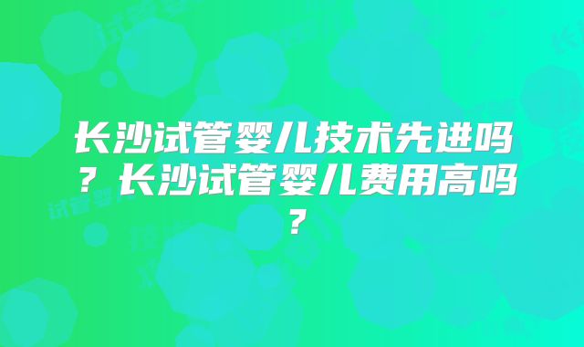长沙试管婴儿技术先进吗？长沙试管婴儿费用高吗？