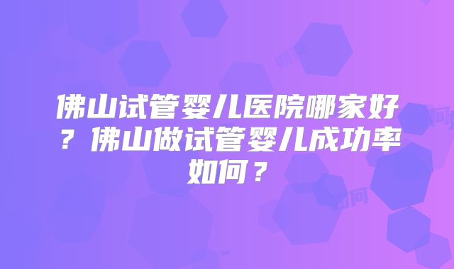 佛山试管婴儿医院哪家好？佛山做试管婴儿成功率如何？