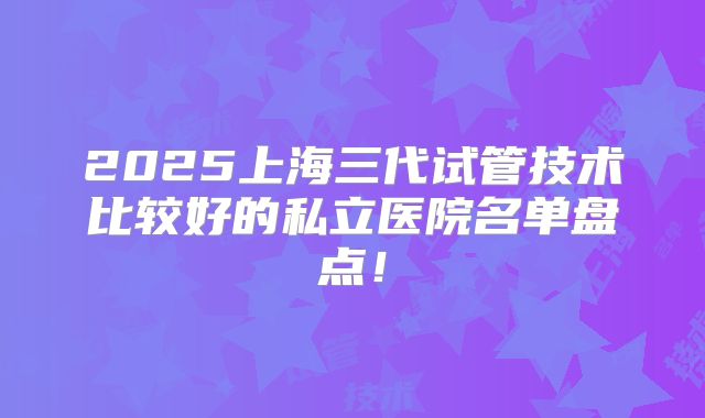 2025上海三代试管技术比较好的私立医院名单盘点！